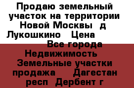 Продаю земельный участок на территории Новой Москвы, д. Лукошкино › Цена ­ 1 450 000 - Все города Недвижимость » Земельные участки продажа   . Дагестан респ.,Дербент г.